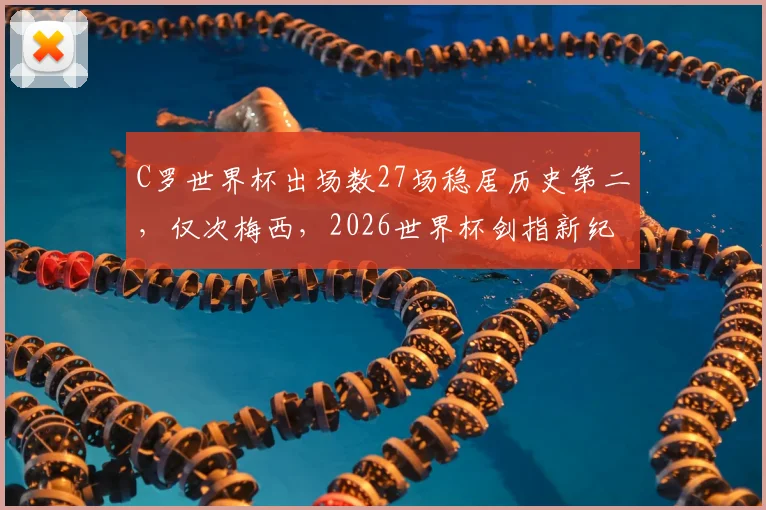 C罗世界杯出场数27场稳居历史第二，仅次梅西，2026世界杯剑指新纪录？球员出场数据深度解读