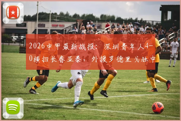 2026中甲最新战报：深圳青年人4-0横扫长春亚泰，外援罗德里戈独中两元助队取关键三分
