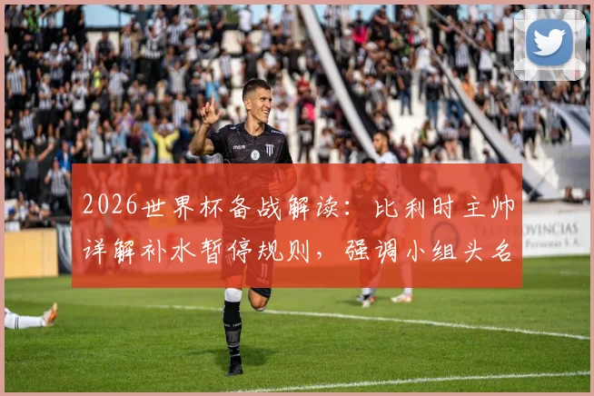 2026世界杯备战解读:比利时主帅详解补水暂停规则,强调小组头名出线为核心目标