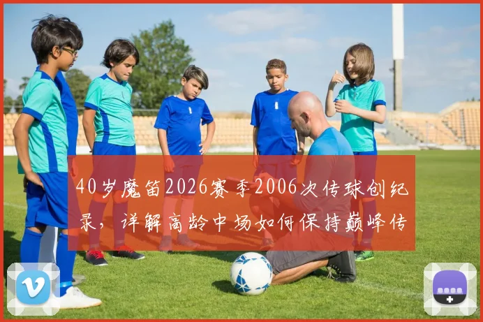 40岁魔笛2026赛季2006次传球创纪录，详解高龄中场如何保持巅峰传球数据，附五大联赛近20年数据对比
