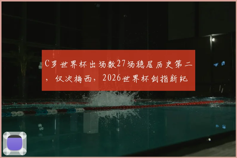 C罗世界杯出场数27场稳居历史第二,仅次梅西,2026世界杯剑指新纪录?球员出场数据深度解读