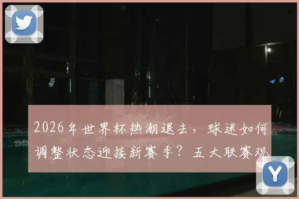 2026年世界杯热潮退去,球迷如何调整状态迎接新赛季?五大联赛观赛指南与主队前景解析