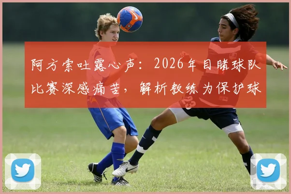 阿方索吐露心声：2026年目睹球队比赛深感痛苦，解析教练为保护球员而安排的轮换策略与背后考量