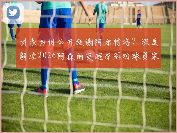 抖森为何公开致谢阿尔特塔?深度解读2026阿森纳英超夺冠对球员家庭的非凡意义