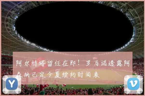 阿尔特塔留任在即!罗马诺透露阿森纳已定今夏续约时间表