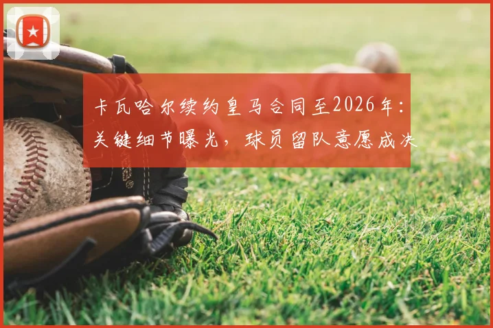 卡瓦哈尔续约皇马合同至2026年：关键细节曝光，球员留队意愿成决定因素，皇马后防未来规划解析
