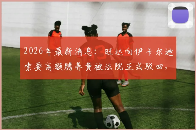 2026年最新消息：旺达向伊卡尔迪索要高额赡养费被法院正式驳回，双方财产分割现状一览