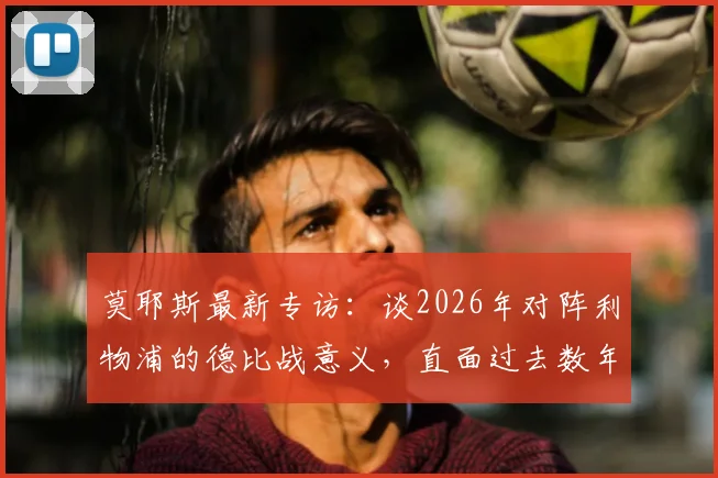 莫耶斯最新专访：谈2026年对阵利物浦的德比战意义，直面过去数年与红军的显著差距